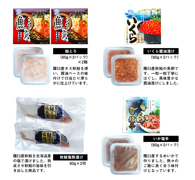 「いくら醤油漬け」(60g×2パック)×2箱:羅臼産秋鮭の魚卵です。一粒一粒丁寧にほぐし、風味豊かな醤油漬けにしました。「鮭とろ」(60g×2パック)×2箱:羅臼産オスの秋鮭を使い、醤油ベースの味付けで口当たり滑らかに仕上げています。「いか塩辛」(60g×2パック)×2箱:羅臼産するめいかで作りました。熱々のご飯に良く合う味付けとなっております。「秋鮭塩熟漬け」80g×2切れ:羅臼産秋鮭を北海道産の塩で漬けました。熟成させ秋鮭の旨味を引き出した商品です。